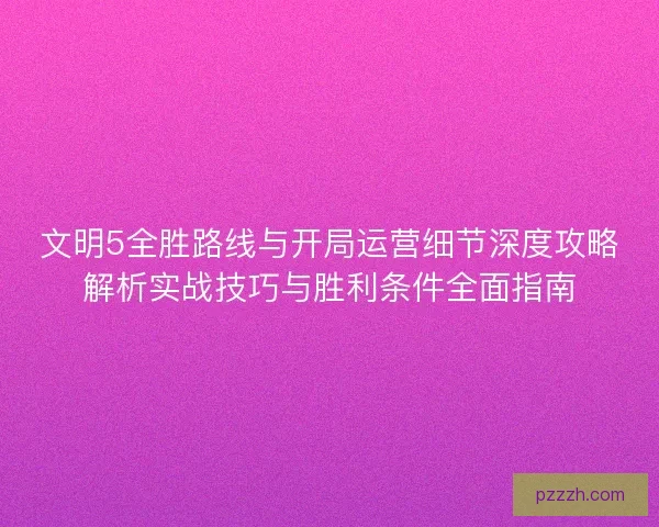 文明5全胜路线与开局运营细节深度攻略解析实战技巧与胜利条件全面指南