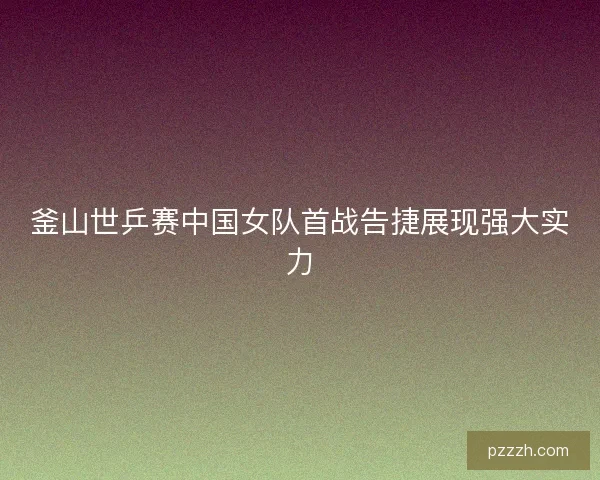 釜山世乒赛中国女队首战告捷展现强大实力