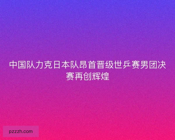 中国队力克日本队昂首晋级世乒赛男团决赛再创辉煌