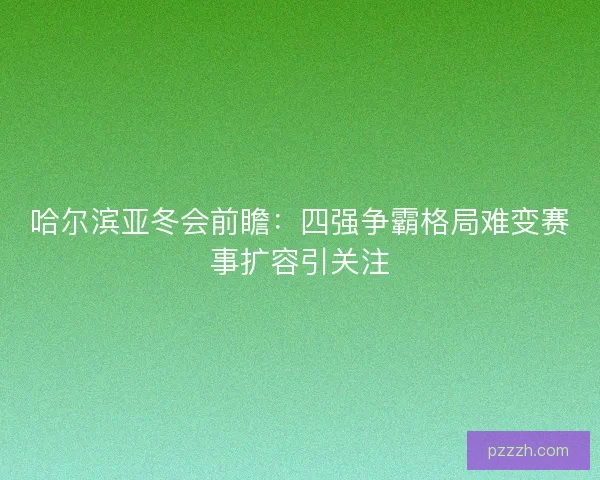 哈尔滨亚冬会前瞻：四强争霸格局难变赛事扩容引关注