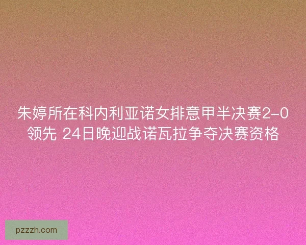 朱婷所在科内利亚诺女排意甲半决赛2-0领先 24日晚迎战诺瓦拉争夺决赛资格