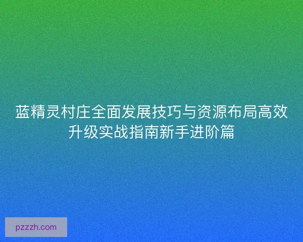 蓝精灵村庄全面发展技巧与资源布局高效升级实战指南新手进阶篇
