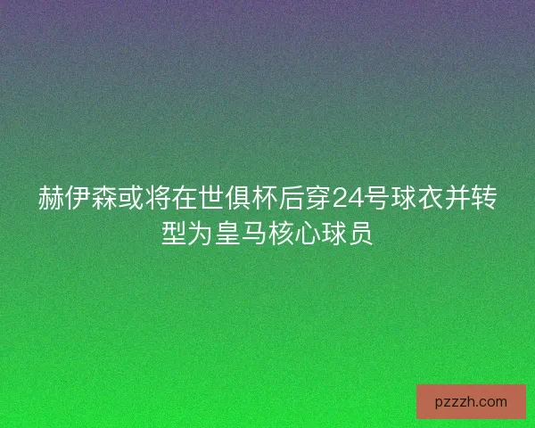赫伊森或将在世俱杯后穿24号球衣并转型为皇马核心球员