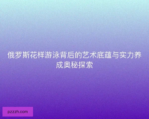俄罗斯花样游泳背后的艺术底蕴与实力养成奥秘探索