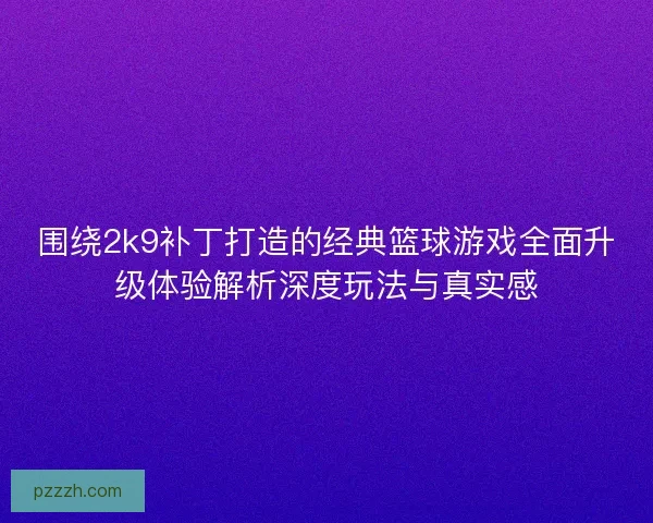 围绕2k9补丁打造的经典篮球游戏全面升级体验解析深度玩法与真实感
