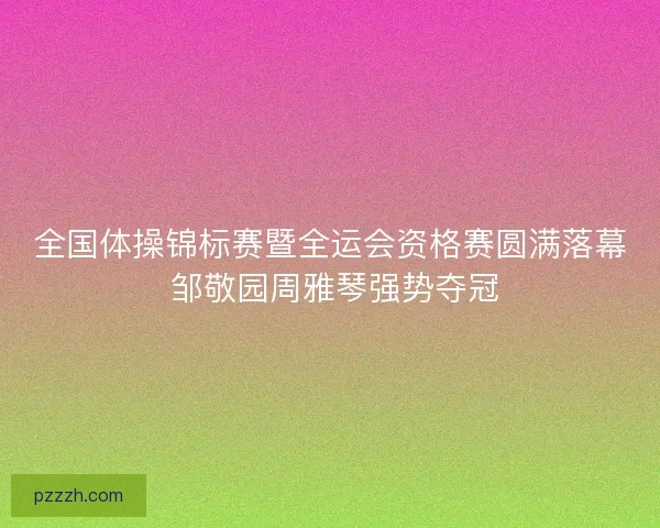 全国体操锦标赛暨全运会资格赛圆满落幕 邹敬园周雅琴强势夺冠